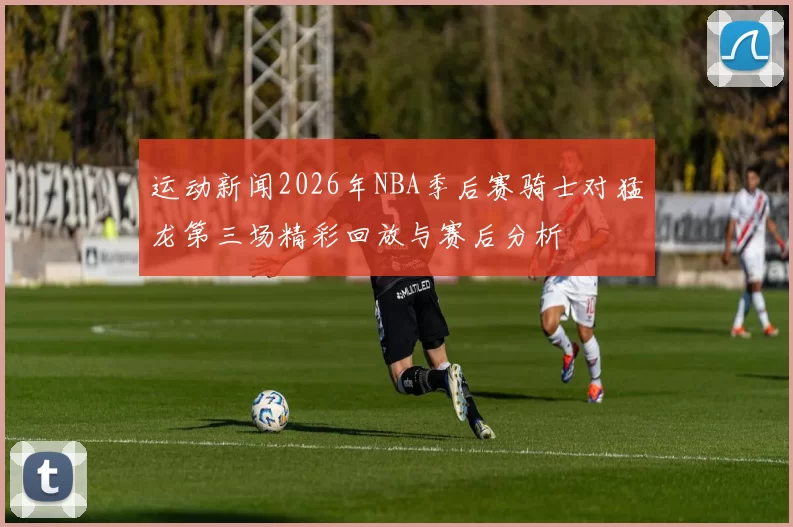 运动新闻2026年NBA季后赛骑士对猛龙第三场精彩回放与赛后分析