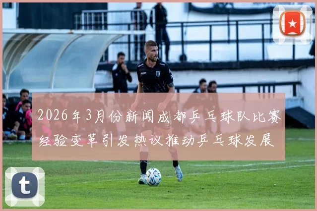 2026年3月份新闻成都乒乓球队比赛经验变革引发热议推动乒乓球发展新思路