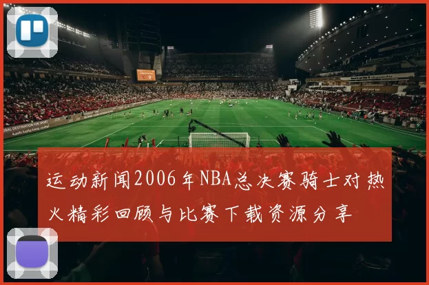 运动新闻2006年NBA总决赛骑士对热火精彩回顾与比赛下载资源分享