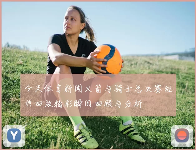 今天体育新闻火箭与骑士总决赛经典回放精彩瞬间回顾与分析