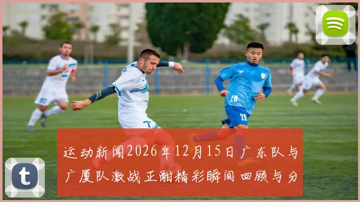 运动新闻2026年12月15日广东队与广厦队激战正酣精彩瞬间回顾与分析