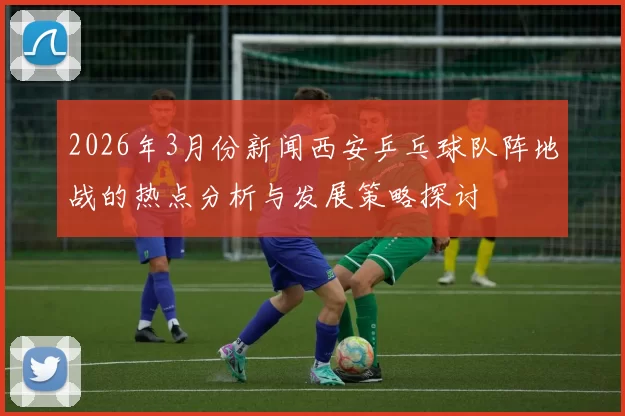 2026年3月份新闻西安乒乓球队阵地战的热点分析与发展策略探讨