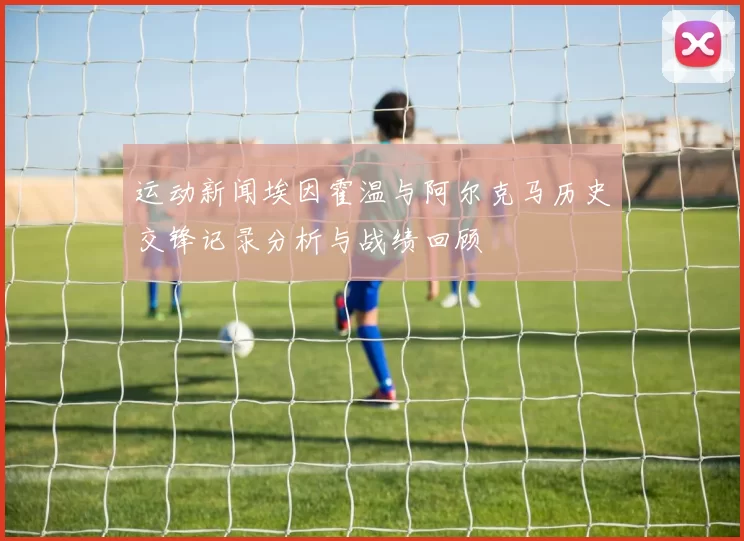 运动新闻埃因霍温与阿尔克马历史交锋记录分析与战绩回顾